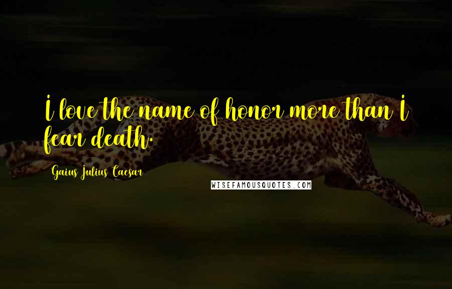Gaius Julius Caesar Quotes: I love the name of honor more than I fear death.