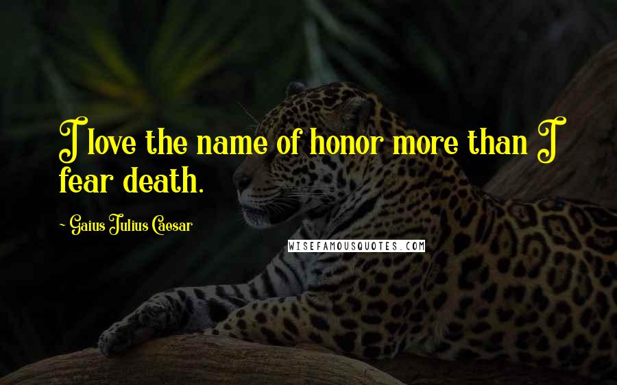 Gaius Julius Caesar Quotes: I love the name of honor more than I fear death.