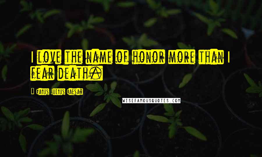 Gaius Julius Caesar Quotes: I love the name of honor more than I fear death.