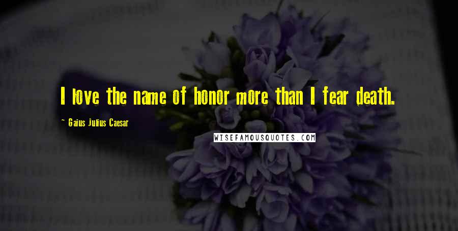 Gaius Julius Caesar Quotes: I love the name of honor more than I fear death.