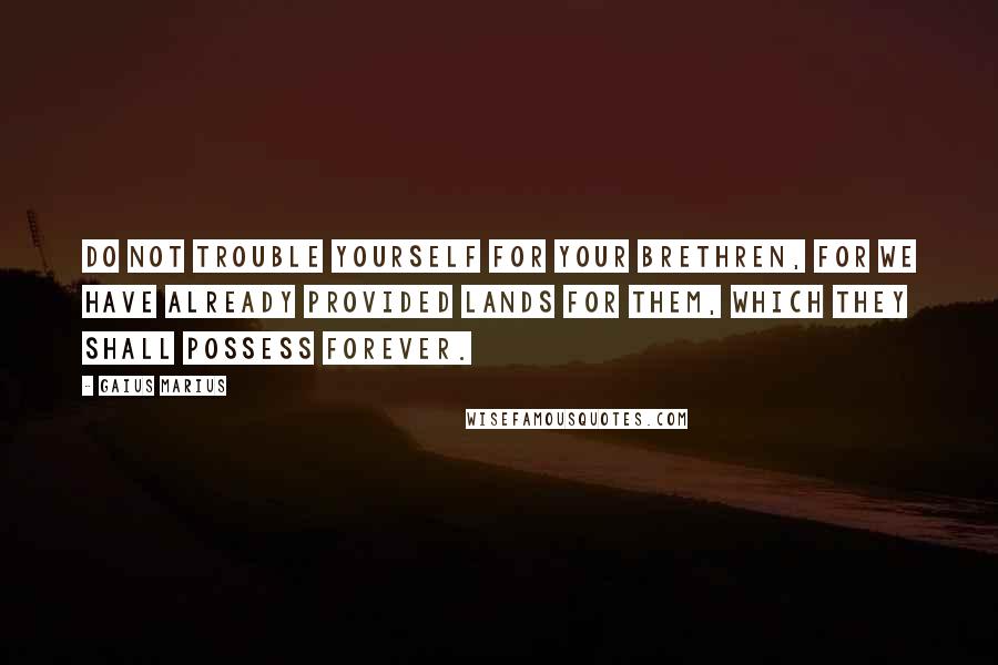 Gaius Marius Quotes: Do not trouble yourself for your brethren, for we have already provided lands for them, which they shall possess forever.