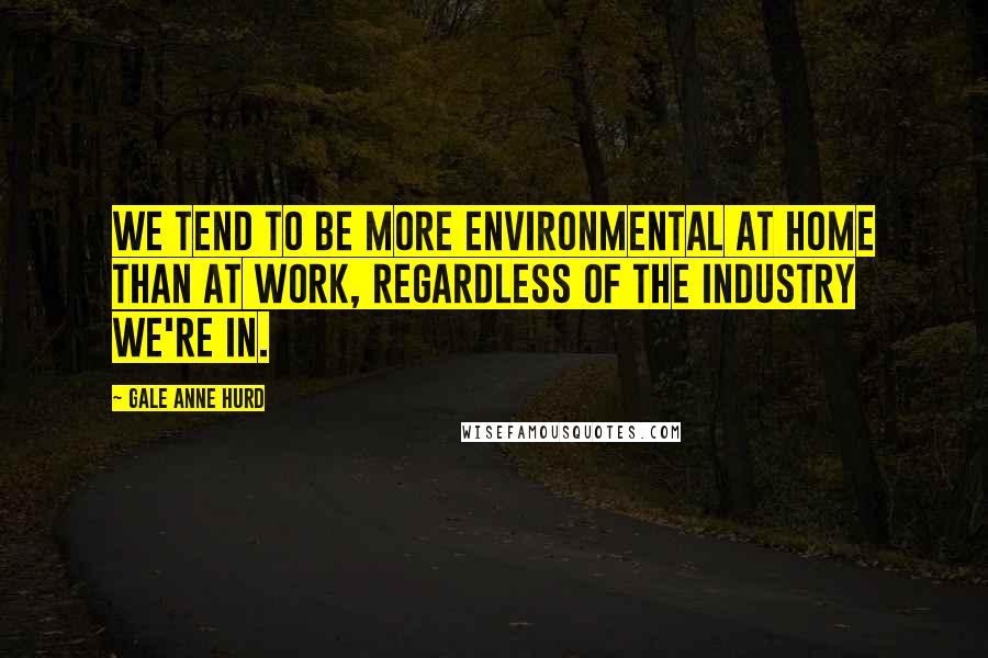 Gale Anne Hurd Quotes: We tend to be more environmental at home than at work, regardless of the industry we're in.