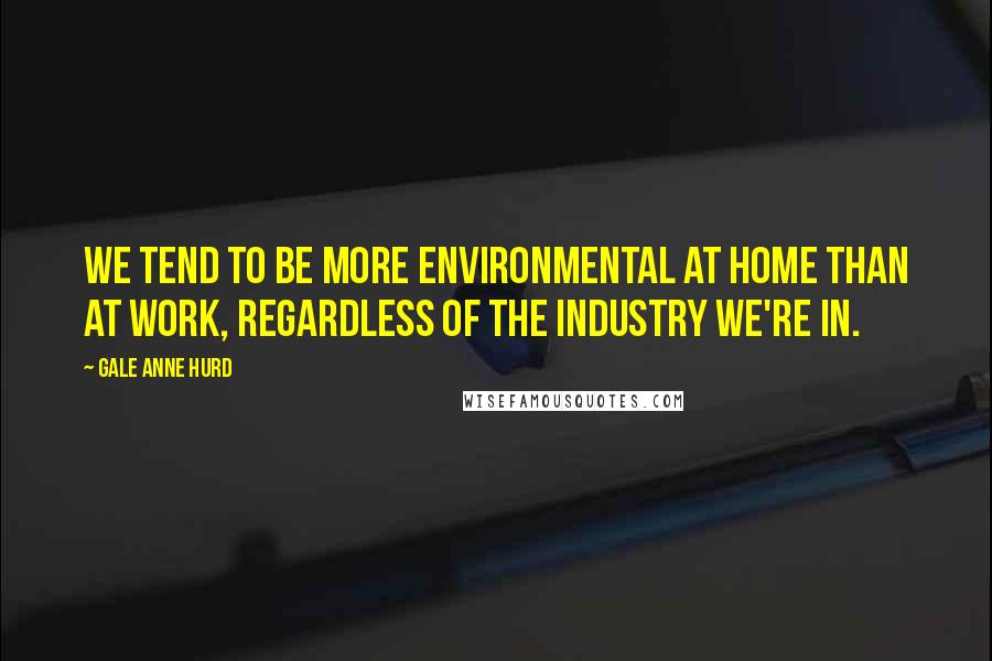Gale Anne Hurd Quotes: We tend to be more environmental at home than at work, regardless of the industry we're in.
