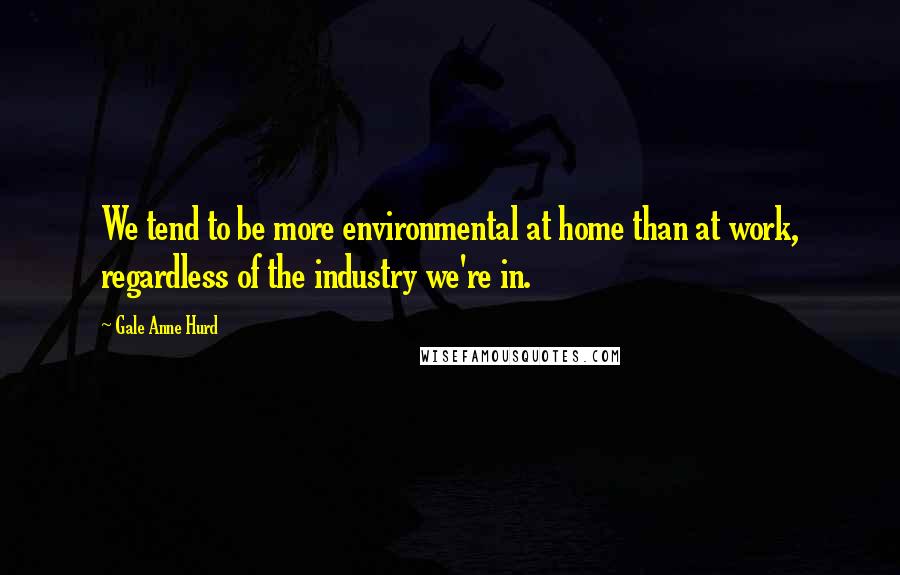 Gale Anne Hurd Quotes: We tend to be more environmental at home than at work, regardless of the industry we're in.