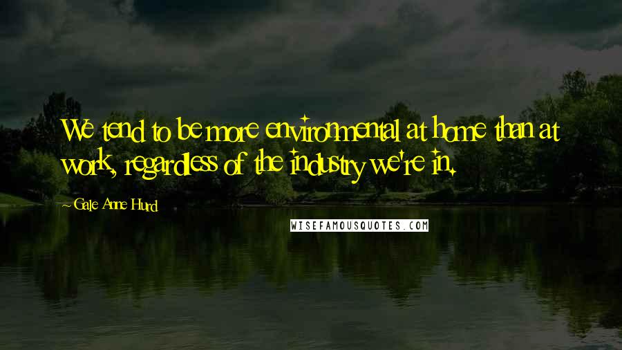 Gale Anne Hurd Quotes: We tend to be more environmental at home than at work, regardless of the industry we're in.