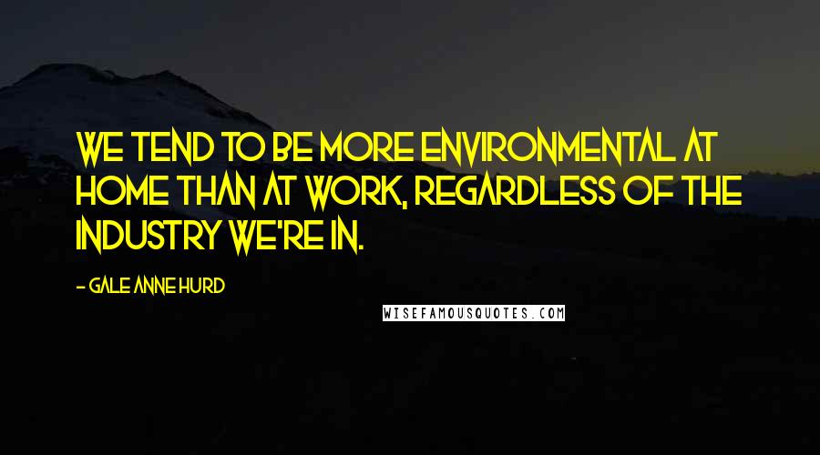 Gale Anne Hurd Quotes: We tend to be more environmental at home than at work, regardless of the industry we're in.