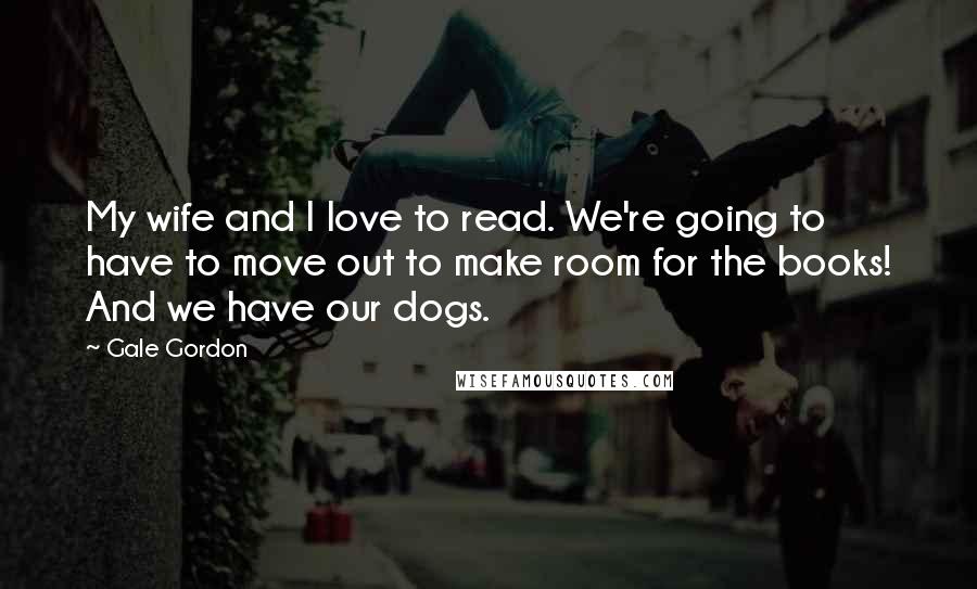 Gale Gordon Quotes: My wife and I love to read. We're going to have to move out to make room for the books! And we have our dogs.