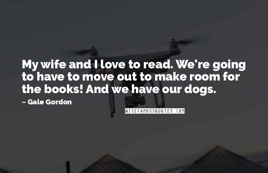 Gale Gordon Quotes: My wife and I love to read. We're going to have to move out to make room for the books! And we have our dogs.