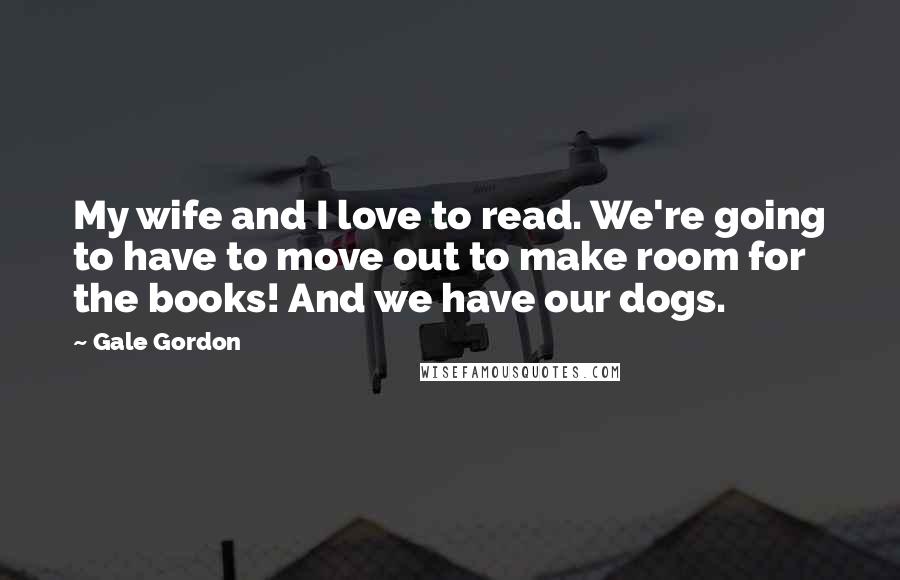 Gale Gordon Quotes: My wife and I love to read. We're going to have to move out to make room for the books! And we have our dogs.