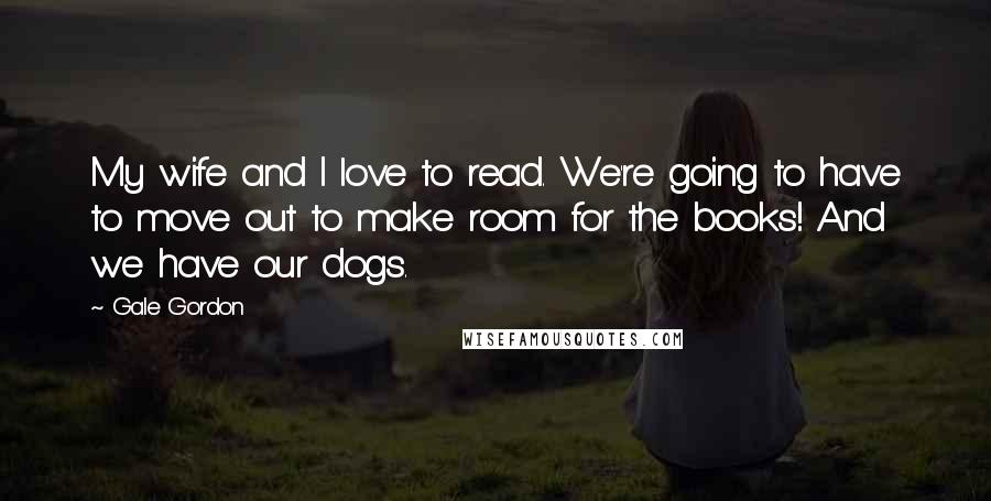 Gale Gordon Quotes: My wife and I love to read. We're going to have to move out to make room for the books! And we have our dogs.