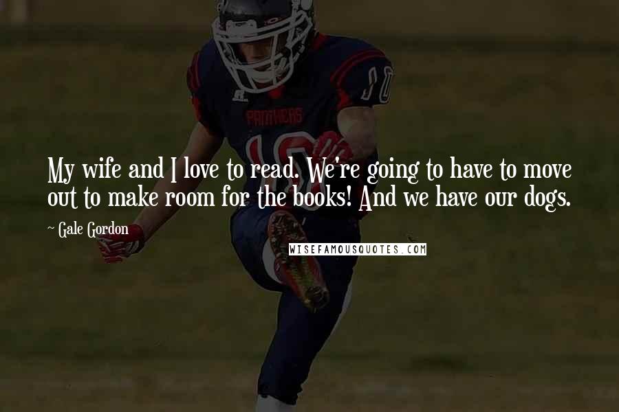 Gale Gordon Quotes: My wife and I love to read. We're going to have to move out to make room for the books! And we have our dogs.