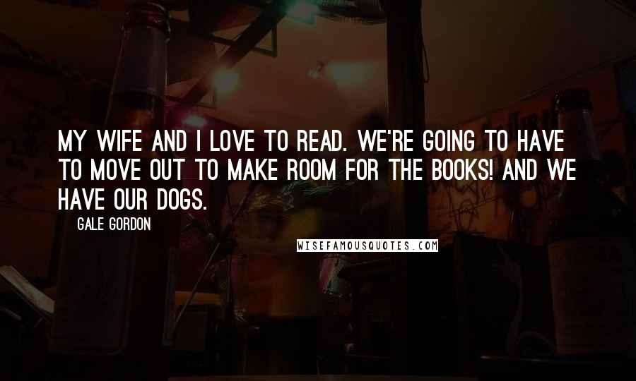 Gale Gordon Quotes: My wife and I love to read. We're going to have to move out to make room for the books! And we have our dogs.