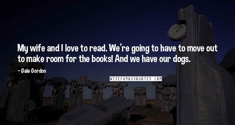 Gale Gordon Quotes: My wife and I love to read. We're going to have to move out to make room for the books! And we have our dogs.