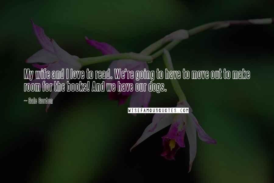 Gale Gordon Quotes: My wife and I love to read. We're going to have to move out to make room for the books! And we have our dogs.