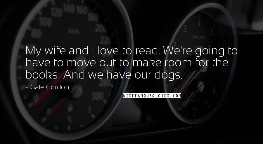 Gale Gordon Quotes: My wife and I love to read. We're going to have to move out to make room for the books! And we have our dogs.