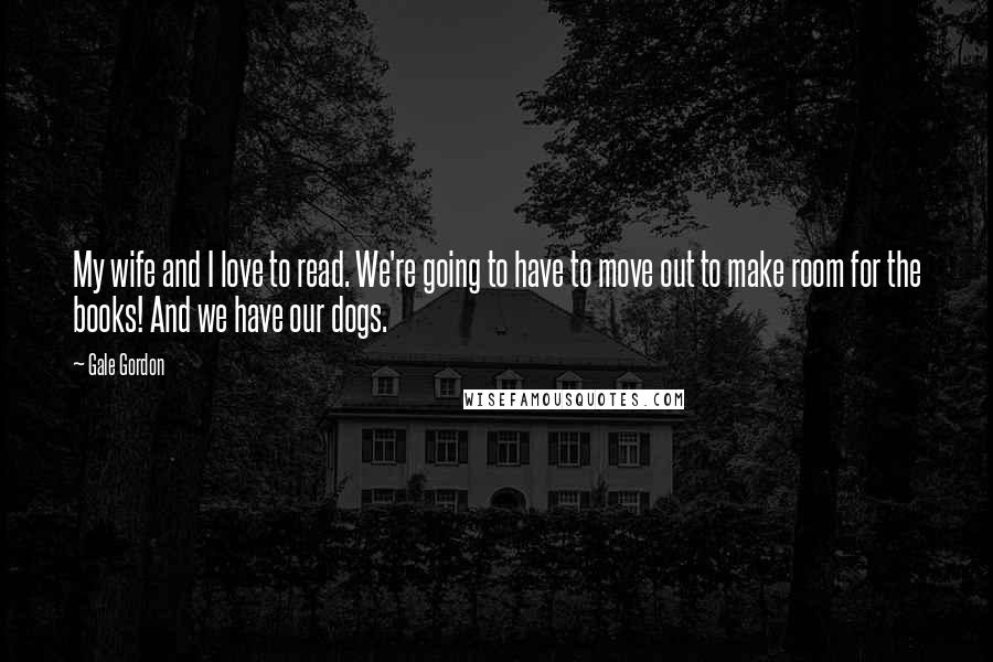 Gale Gordon Quotes: My wife and I love to read. We're going to have to move out to make room for the books! And we have our dogs.