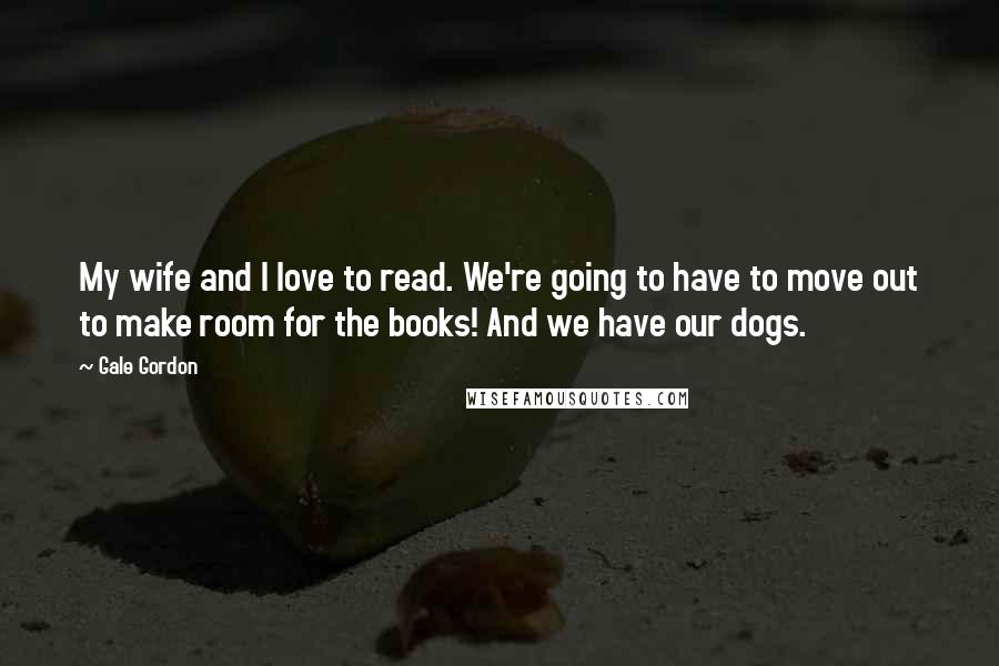 Gale Gordon Quotes: My wife and I love to read. We're going to have to move out to make room for the books! And we have our dogs.