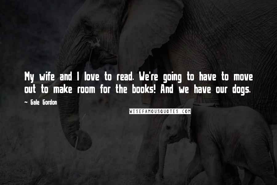 Gale Gordon Quotes: My wife and I love to read. We're going to have to move out to make room for the books! And we have our dogs.