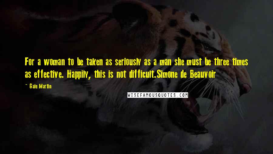 Gale Martin Quotes: For a woman to be taken as seriously as a man she must be three times as effective. Happily, this is not difficult.Simone de Beauvoir