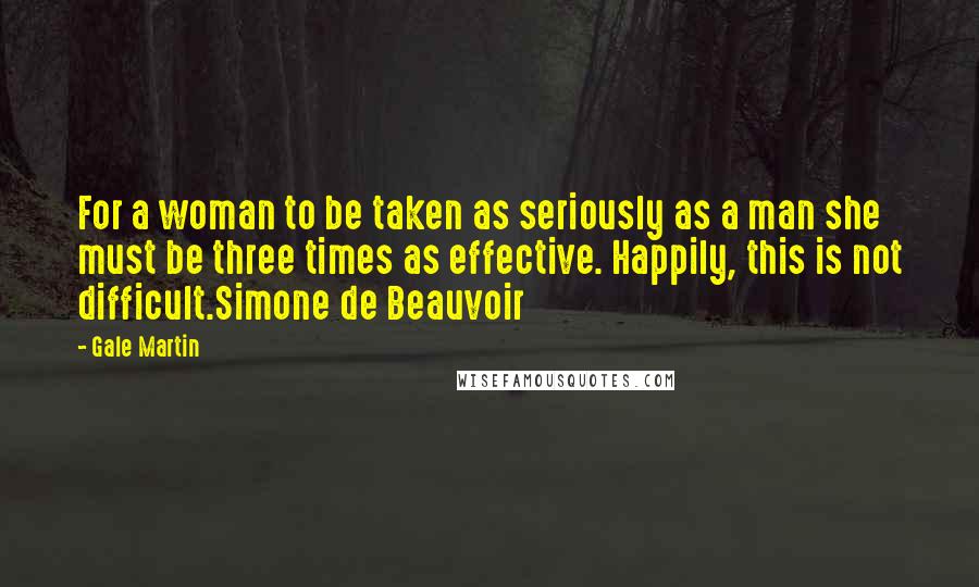 Gale Martin Quotes: For a woman to be taken as seriously as a man she must be three times as effective. Happily, this is not difficult.Simone de Beauvoir