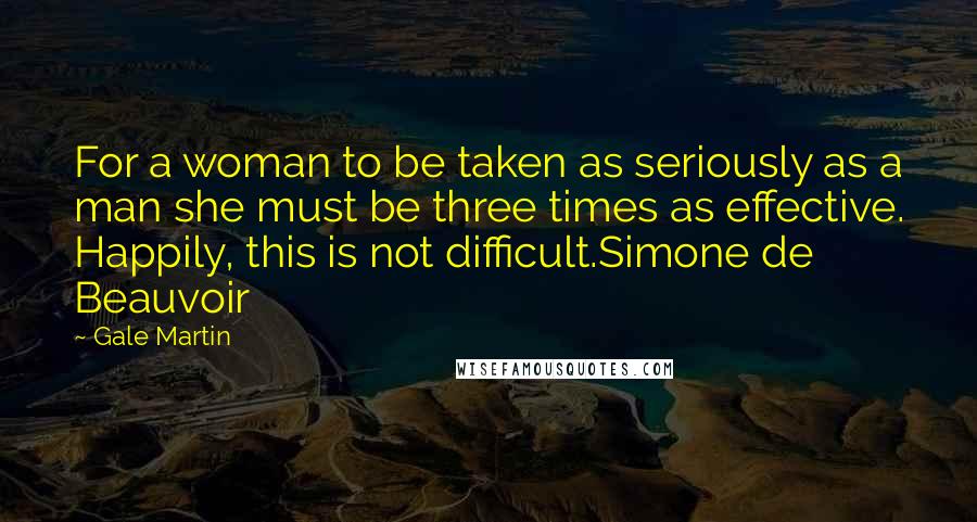 Gale Martin Quotes: For a woman to be taken as seriously as a man she must be three times as effective. Happily, this is not difficult.Simone de Beauvoir