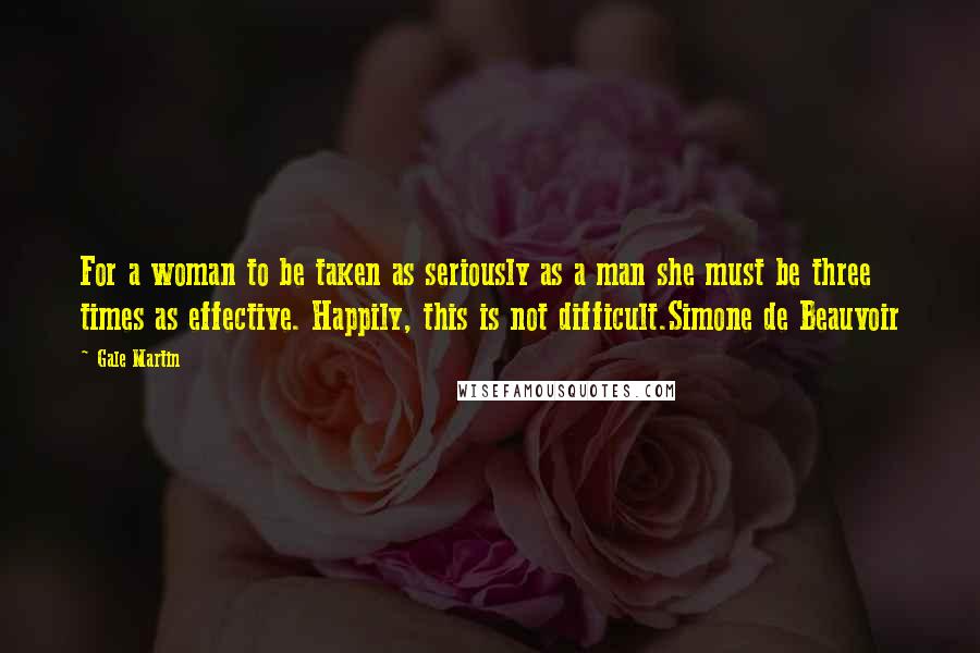 Gale Martin Quotes: For a woman to be taken as seriously as a man she must be three times as effective. Happily, this is not difficult.Simone de Beauvoir