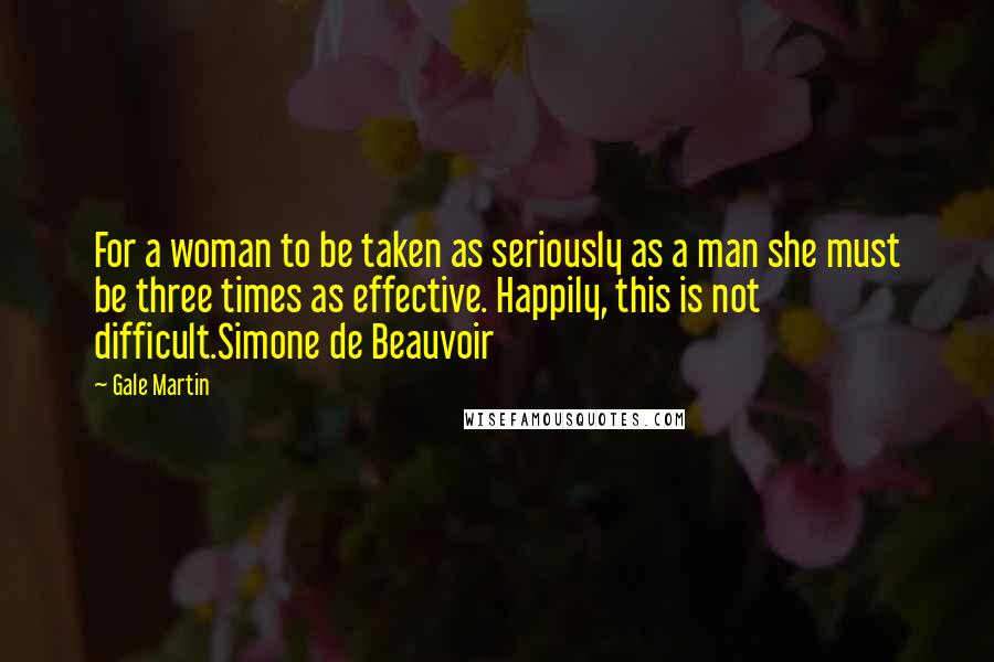 Gale Martin Quotes: For a woman to be taken as seriously as a man she must be three times as effective. Happily, this is not difficult.Simone de Beauvoir