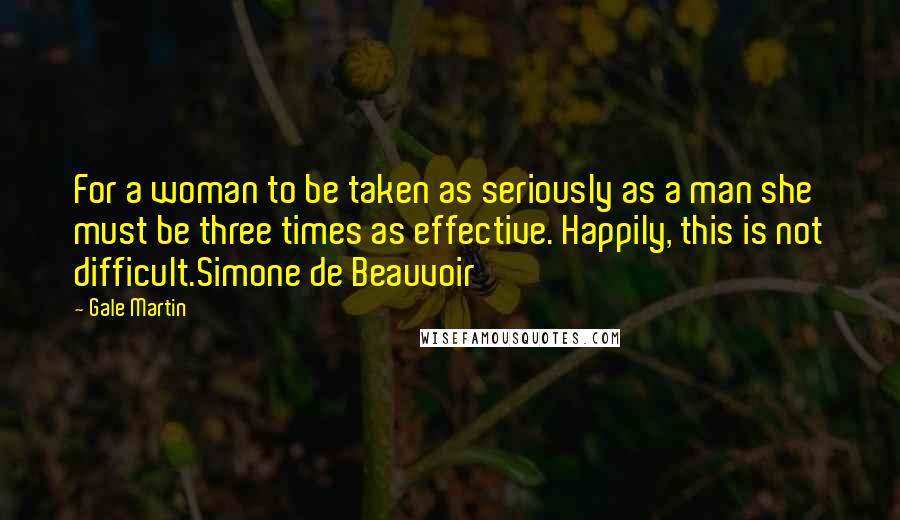 Gale Martin Quotes: For a woman to be taken as seriously as a man she must be three times as effective. Happily, this is not difficult.Simone de Beauvoir