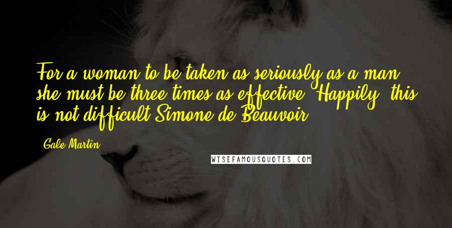 Gale Martin Quotes: For a woman to be taken as seriously as a man she must be three times as effective. Happily, this is not difficult.Simone de Beauvoir