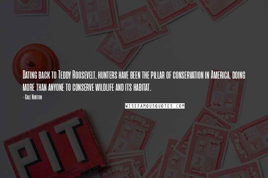 Gale Norton Quotes: Dating back to Teddy Roosevelt, hunters have been the pillar of conservation in America, doing more than anyone to conserve wildlife and its habitat.