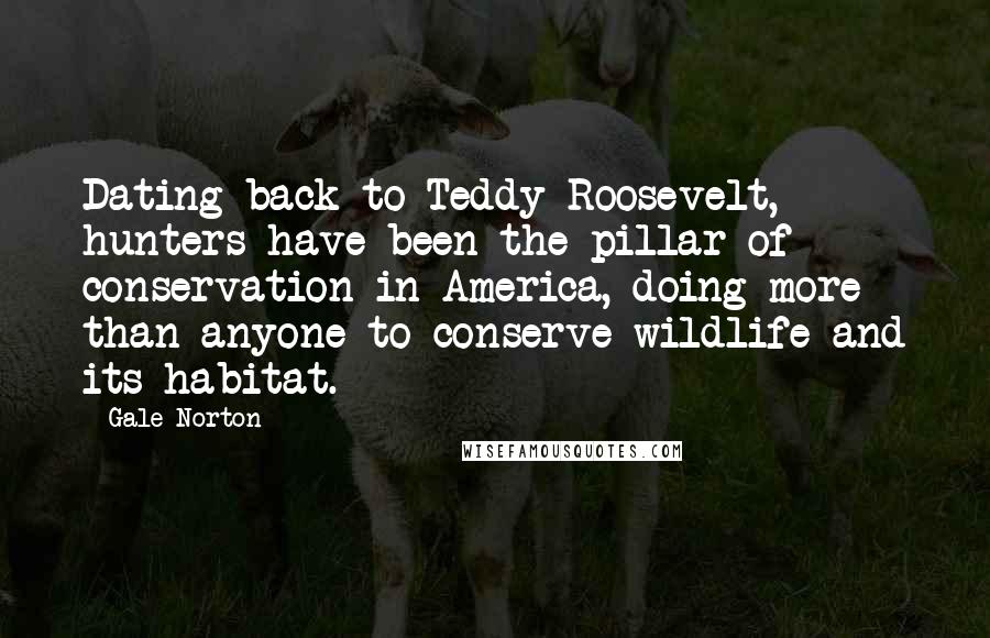 Gale Norton Quotes: Dating back to Teddy Roosevelt, hunters have been the pillar of conservation in America, doing more than anyone to conserve wildlife and its habitat.