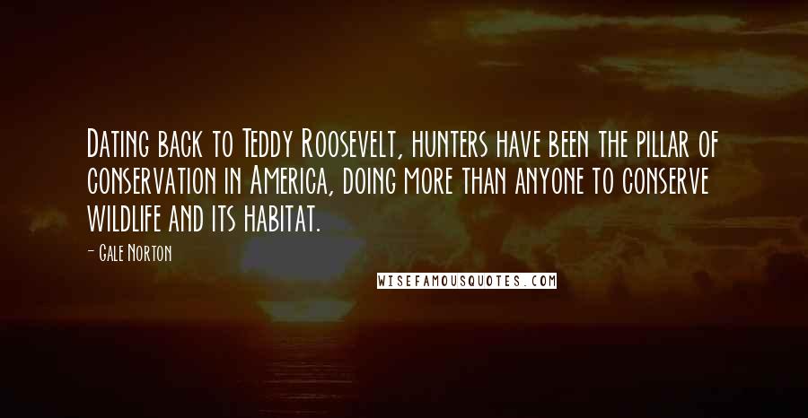 Gale Norton Quotes: Dating back to Teddy Roosevelt, hunters have been the pillar of conservation in America, doing more than anyone to conserve wildlife and its habitat.