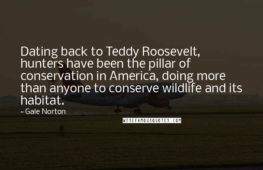 Gale Norton Quotes: Dating back to Teddy Roosevelt, hunters have been the pillar of conservation in America, doing more than anyone to conserve wildlife and its habitat.