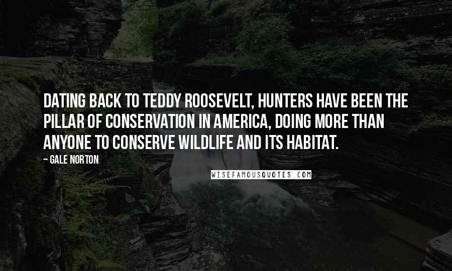 Gale Norton Quotes: Dating back to Teddy Roosevelt, hunters have been the pillar of conservation in America, doing more than anyone to conserve wildlife and its habitat.