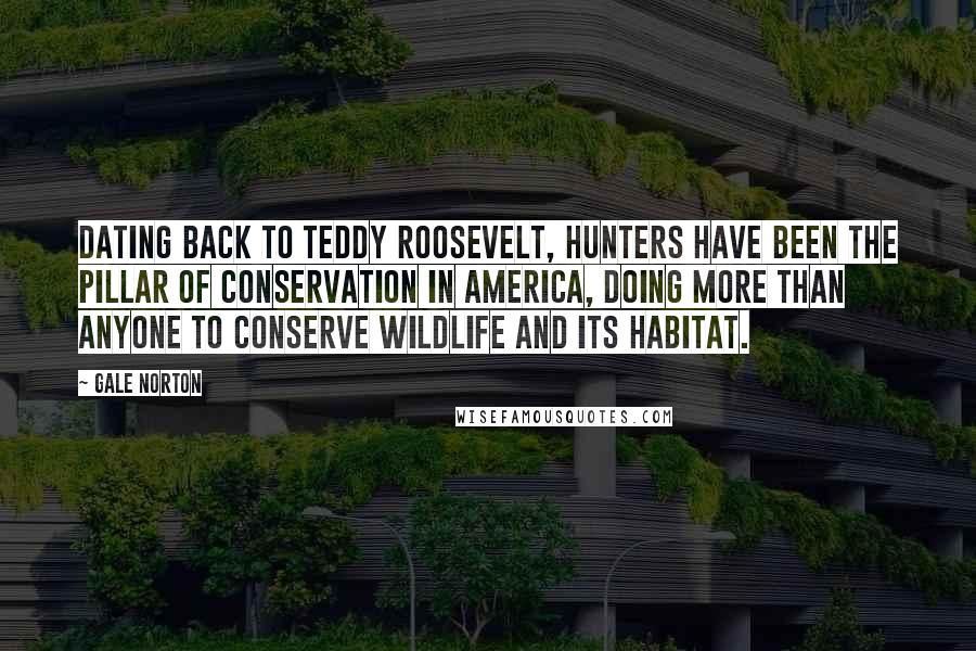 Gale Norton Quotes: Dating back to Teddy Roosevelt, hunters have been the pillar of conservation in America, doing more than anyone to conserve wildlife and its habitat.