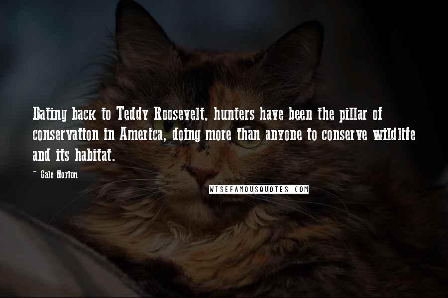 Gale Norton Quotes: Dating back to Teddy Roosevelt, hunters have been the pillar of conservation in America, doing more than anyone to conserve wildlife and its habitat.