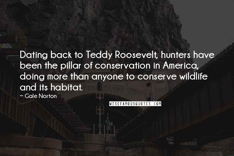 Gale Norton Quotes: Dating back to Teddy Roosevelt, hunters have been the pillar of conservation in America, doing more than anyone to conserve wildlife and its habitat.