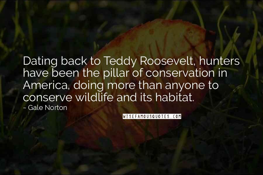 Gale Norton Quotes: Dating back to Teddy Roosevelt, hunters have been the pillar of conservation in America, doing more than anyone to conserve wildlife and its habitat.