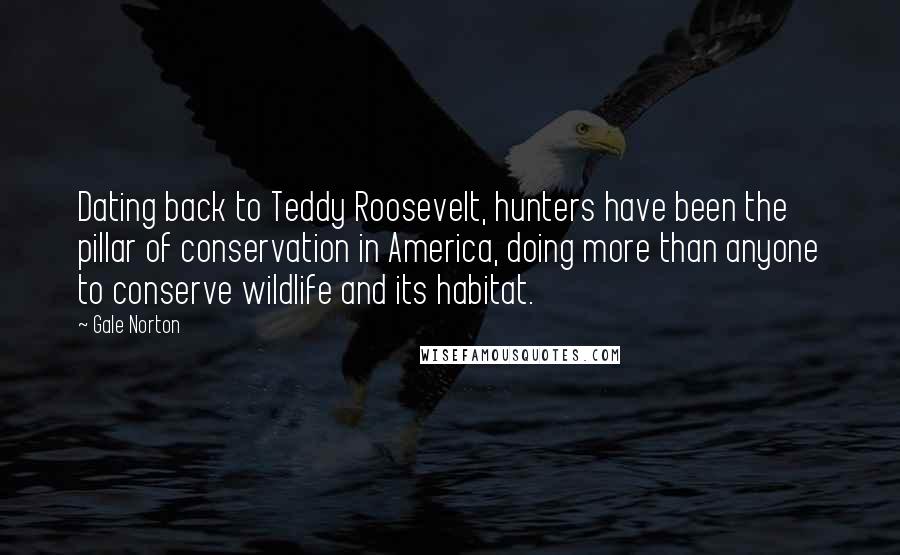 Gale Norton Quotes: Dating back to Teddy Roosevelt, hunters have been the pillar of conservation in America, doing more than anyone to conserve wildlife and its habitat.