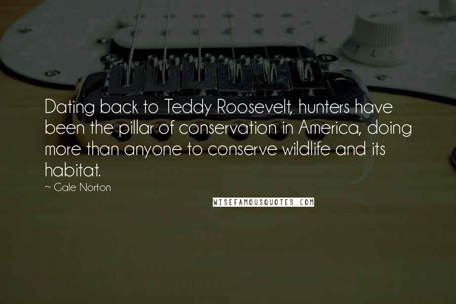 Gale Norton Quotes: Dating back to Teddy Roosevelt, hunters have been the pillar of conservation in America, doing more than anyone to conserve wildlife and its habitat.