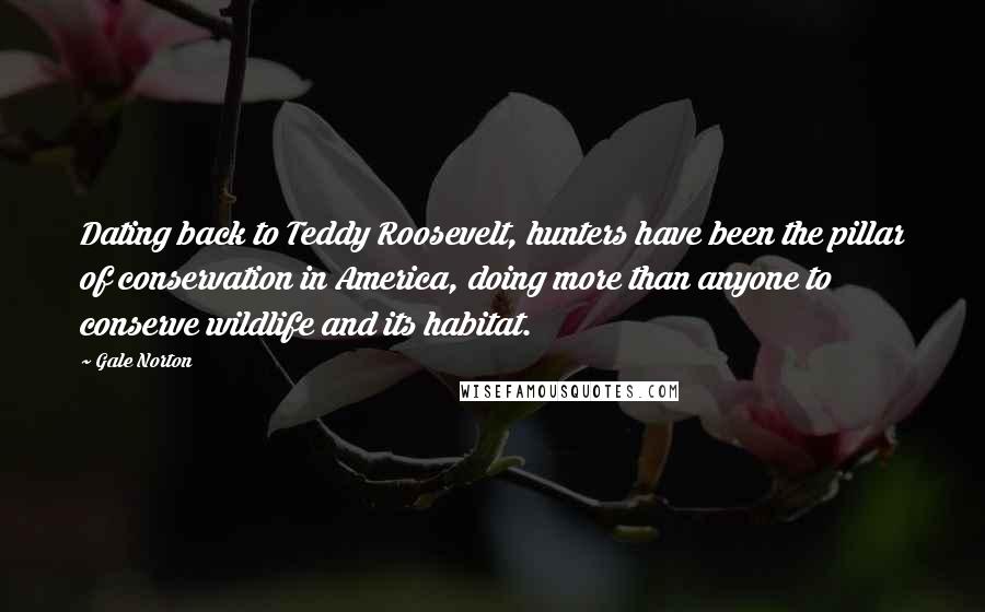 Gale Norton Quotes: Dating back to Teddy Roosevelt, hunters have been the pillar of conservation in America, doing more than anyone to conserve wildlife and its habitat.