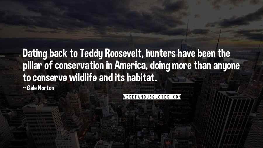 Gale Norton Quotes: Dating back to Teddy Roosevelt, hunters have been the pillar of conservation in America, doing more than anyone to conserve wildlife and its habitat.