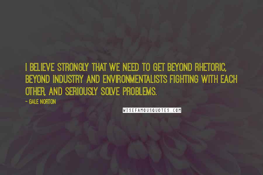 Gale Norton Quotes: I believe strongly that we need to get beyond rhetoric, beyond industry and environmentalists fighting with each other, and seriously solve problems.