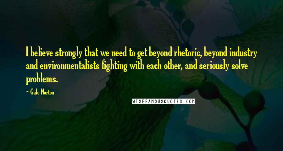 Gale Norton Quotes: I believe strongly that we need to get beyond rhetoric, beyond industry and environmentalists fighting with each other, and seriously solve problems.