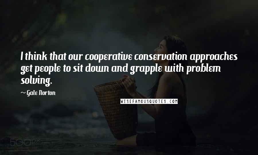 Gale Norton Quotes: I think that our cooperative conservation approaches get people to sit down and grapple with problem solving.