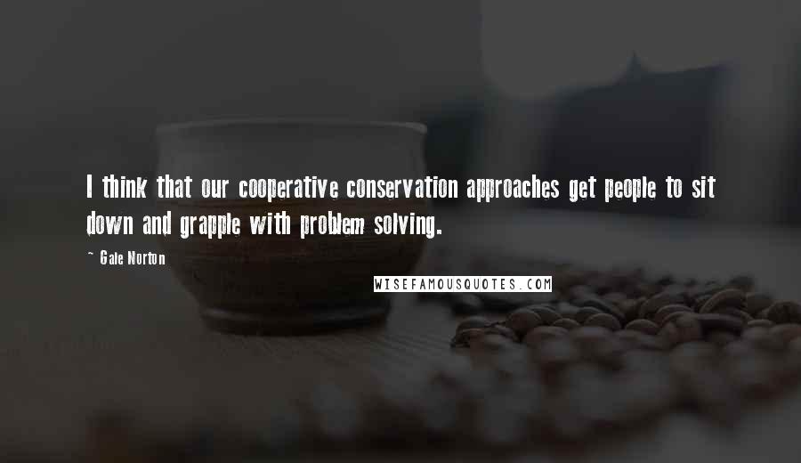 Gale Norton Quotes: I think that our cooperative conservation approaches get people to sit down and grapple with problem solving.