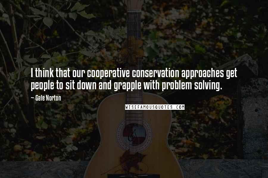 Gale Norton Quotes: I think that our cooperative conservation approaches get people to sit down and grapple with problem solving.