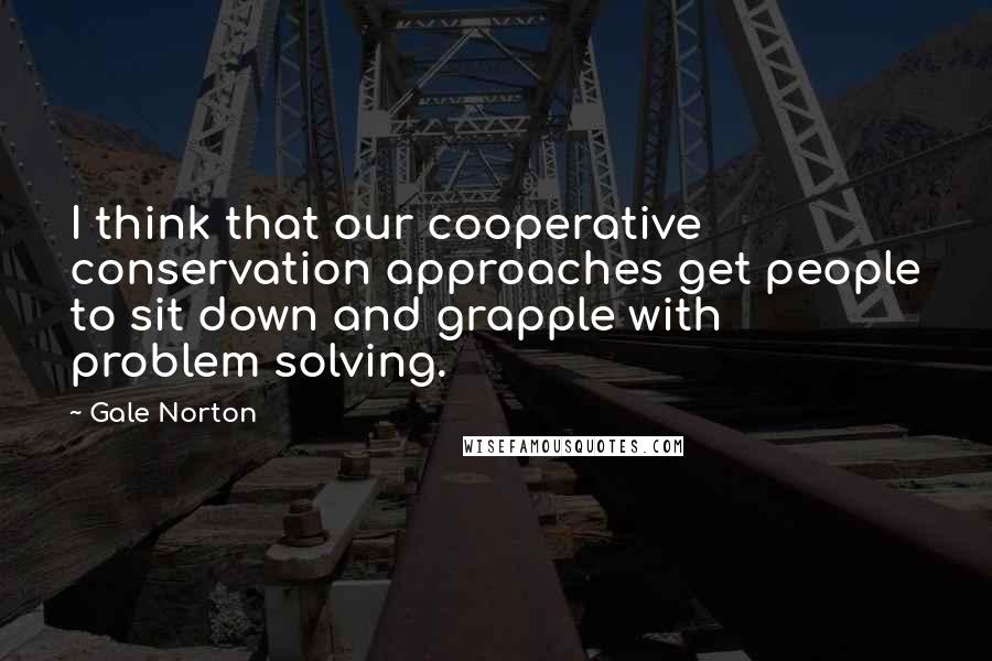Gale Norton Quotes: I think that our cooperative conservation approaches get people to sit down and grapple with problem solving.