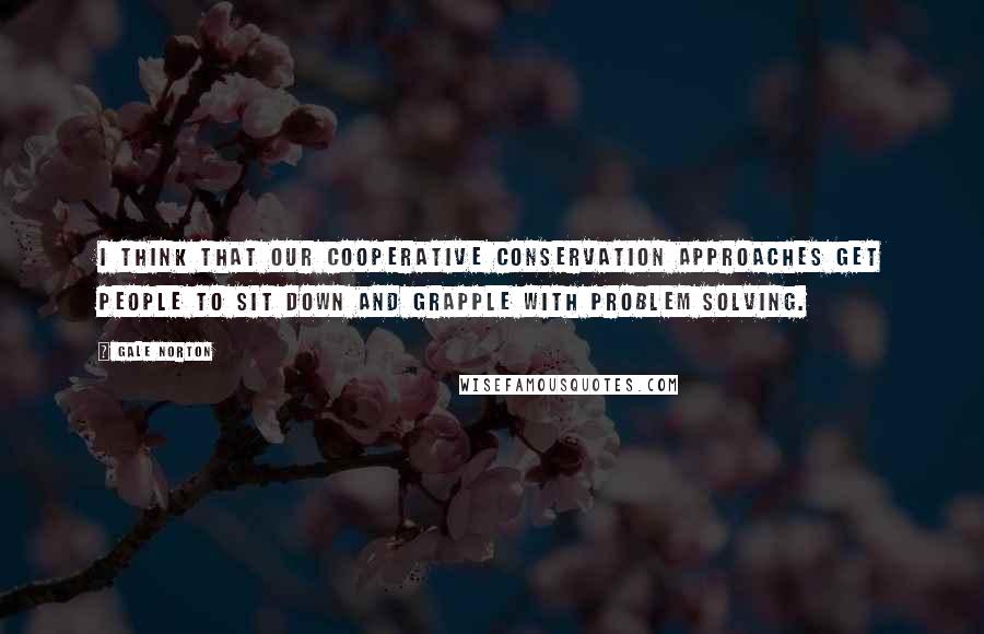 Gale Norton Quotes: I think that our cooperative conservation approaches get people to sit down and grapple with problem solving.