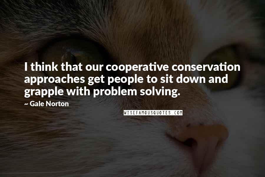 Gale Norton Quotes: I think that our cooperative conservation approaches get people to sit down and grapple with problem solving.